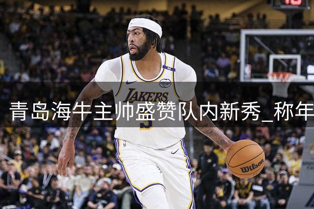 青岛海牛主帅盛赞队内新秀 称年轻球员展现实力